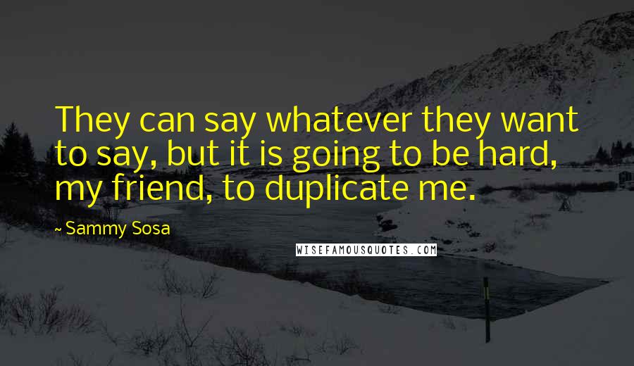 Sammy Sosa Quotes: They can say whatever they want to say, but it is going to be hard, my friend, to duplicate me.