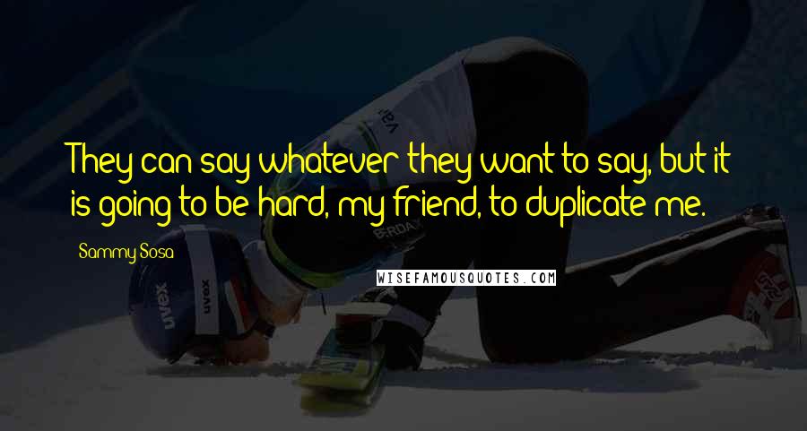Sammy Sosa Quotes: They can say whatever they want to say, but it is going to be hard, my friend, to duplicate me.