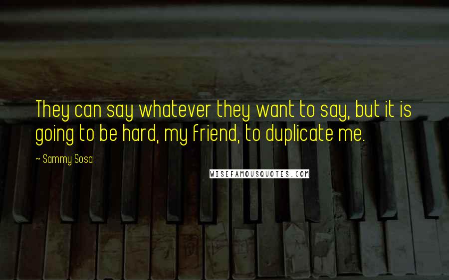 Sammy Sosa Quotes: They can say whatever they want to say, but it is going to be hard, my friend, to duplicate me.