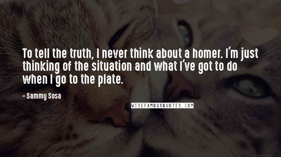 Sammy Sosa Quotes: To tell the truth, I never think about a homer. I'm just thinking of the situation and what I've got to do when I go to the plate.