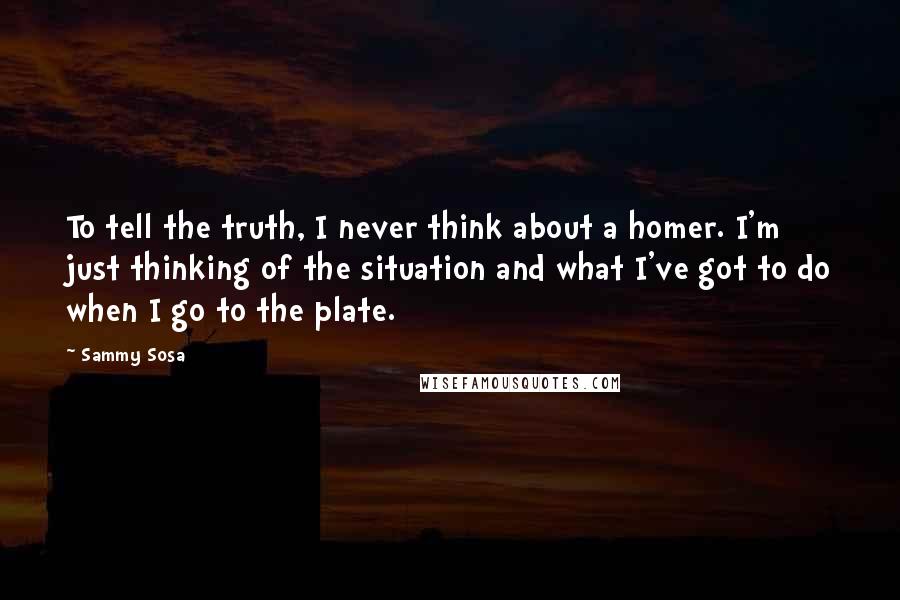Sammy Sosa Quotes: To tell the truth, I never think about a homer. I'm just thinking of the situation and what I've got to do when I go to the plate.