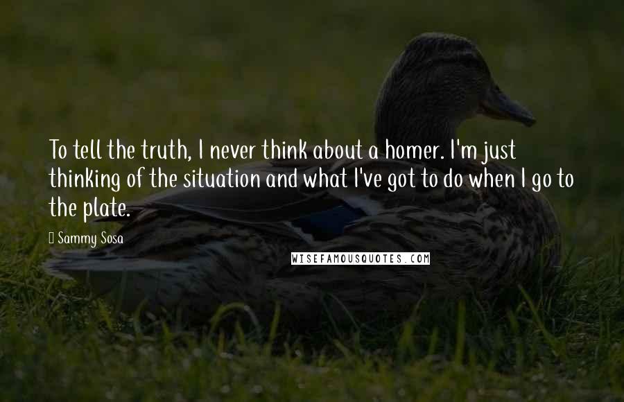 Sammy Sosa Quotes: To tell the truth, I never think about a homer. I'm just thinking of the situation and what I've got to do when I go to the plate.