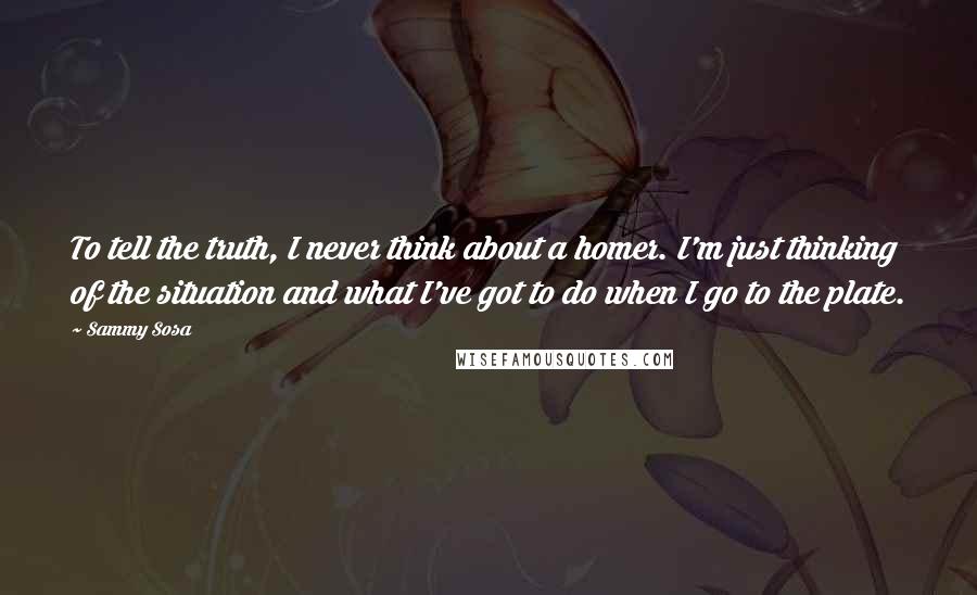 Sammy Sosa Quotes: To tell the truth, I never think about a homer. I'm just thinking of the situation and what I've got to do when I go to the plate.