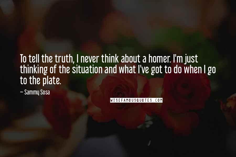 Sammy Sosa Quotes: To tell the truth, I never think about a homer. I'm just thinking of the situation and what I've got to do when I go to the plate.