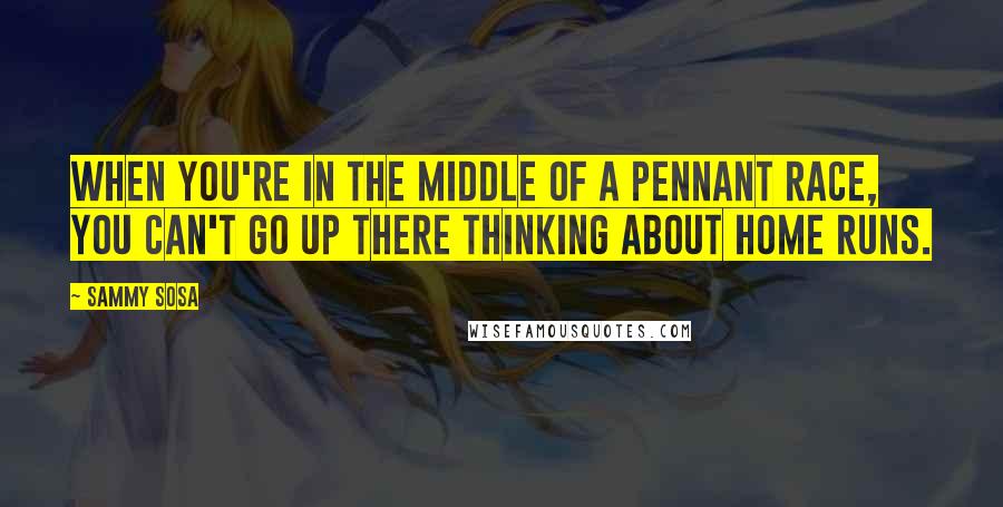 Sammy Sosa Quotes: When you're in the middle of a pennant race, you can't go up there thinking about home runs.