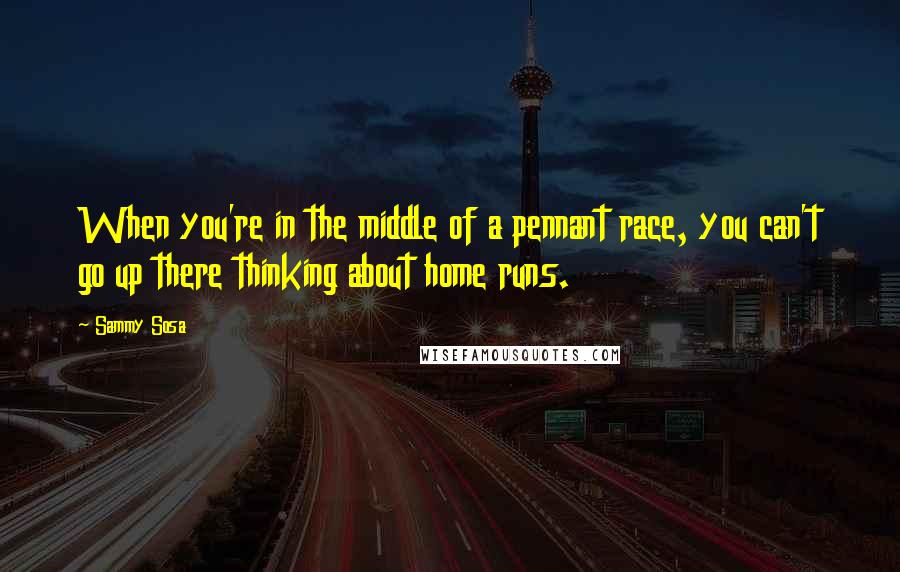 Sammy Sosa Quotes: When you're in the middle of a pennant race, you can't go up there thinking about home runs.