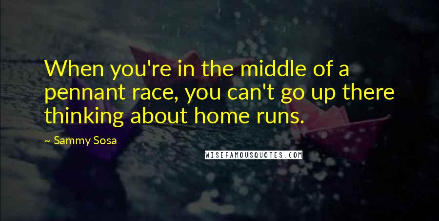 Sammy Sosa Quotes: When you're in the middle of a pennant race, you can't go up there thinking about home runs.