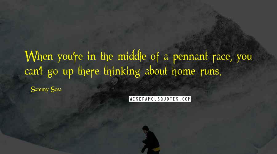 Sammy Sosa Quotes: When you're in the middle of a pennant race, you can't go up there thinking about home runs.