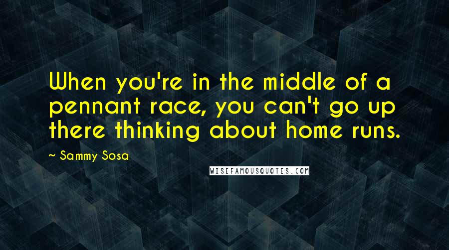 Sammy Sosa Quotes: When you're in the middle of a pennant race, you can't go up there thinking about home runs.