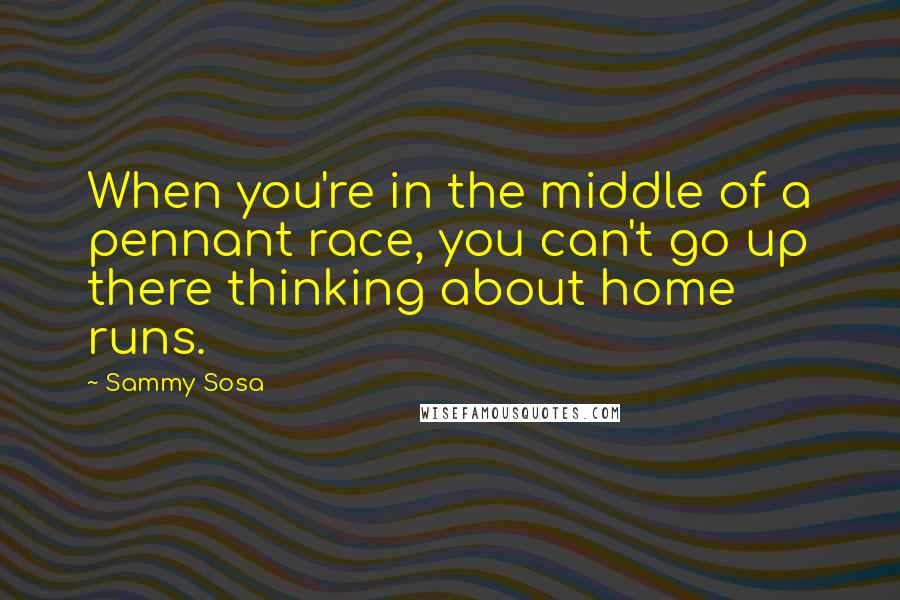 Sammy Sosa Quotes: When you're in the middle of a pennant race, you can't go up there thinking about home runs.