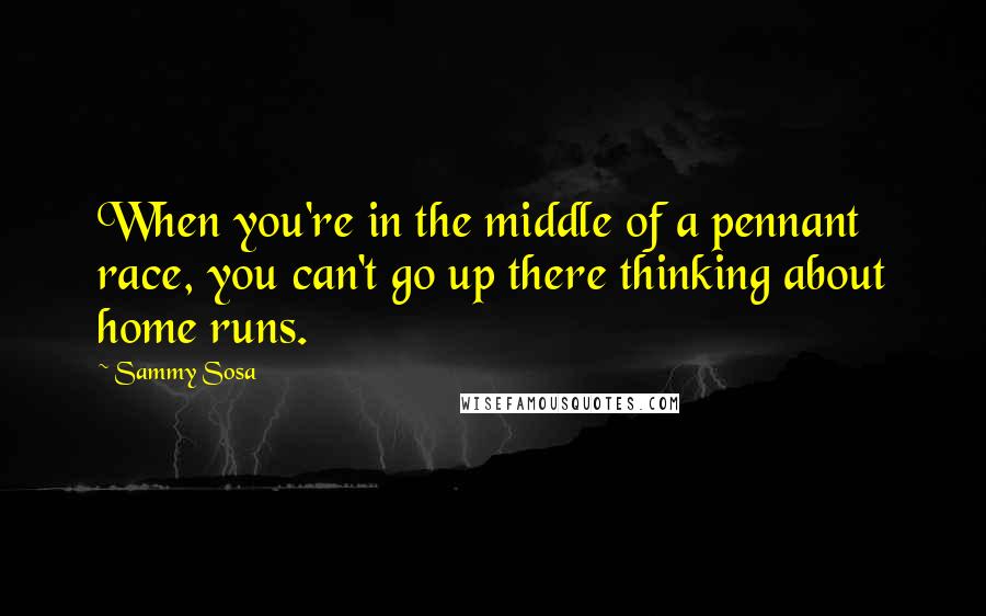 Sammy Sosa Quotes: When you're in the middle of a pennant race, you can't go up there thinking about home runs.