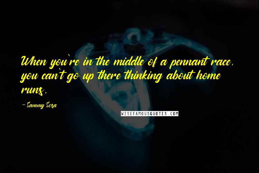 Sammy Sosa Quotes: When you're in the middle of a pennant race, you can't go up there thinking about home runs.