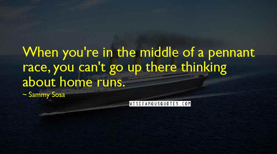 Sammy Sosa Quotes: When you're in the middle of a pennant race, you can't go up there thinking about home runs.