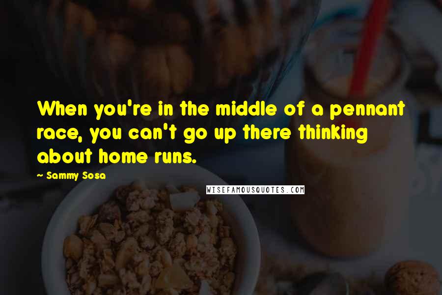 Sammy Sosa Quotes: When you're in the middle of a pennant race, you can't go up there thinking about home runs.