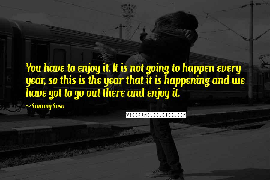 Sammy Sosa Quotes: You have to enjoy it. It is not going to happen every year, so this is the year that it is happening and we have got to go out there and enjoy it.