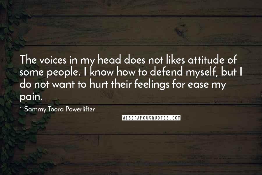 Sammy Toora Powerlifter Quotes: The voices in my head does not likes attitude of some people. I know how to defend myself, but I do not want to hurt their feelings for ease my pain.