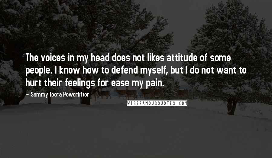 Sammy Toora Powerlifter Quotes: The voices in my head does not likes attitude of some people. I know how to defend myself, but I do not want to hurt their feelings for ease my pain.