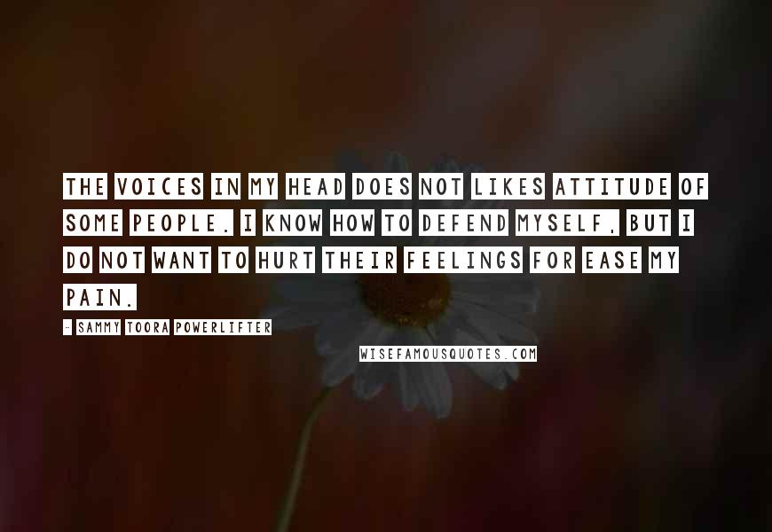 Sammy Toora Powerlifter Quotes: The voices in my head does not likes attitude of some people. I know how to defend myself, but I do not want to hurt their feelings for ease my pain.