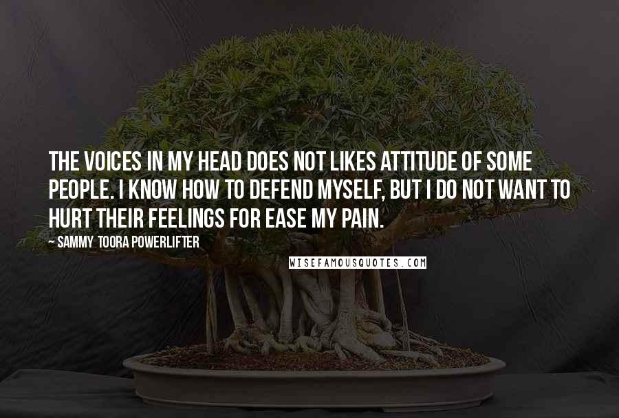 Sammy Toora Powerlifter Quotes: The voices in my head does not likes attitude of some people. I know how to defend myself, but I do not want to hurt their feelings for ease my pain.