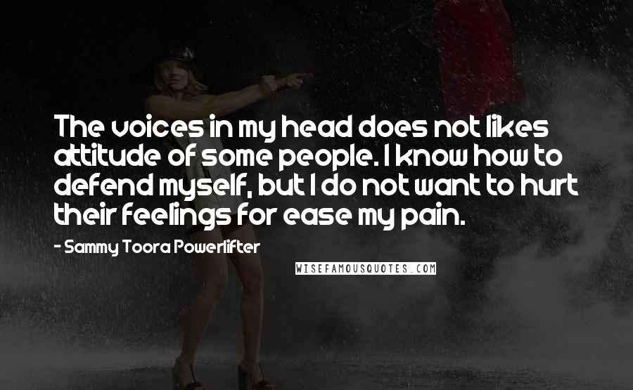 Sammy Toora Powerlifter Quotes: The voices in my head does not likes attitude of some people. I know how to defend myself, but I do not want to hurt their feelings for ease my pain.