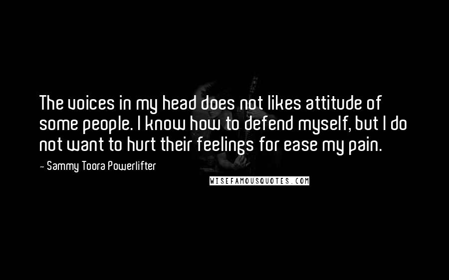 Sammy Toora Powerlifter Quotes: The voices in my head does not likes attitude of some people. I know how to defend myself, but I do not want to hurt their feelings for ease my pain.