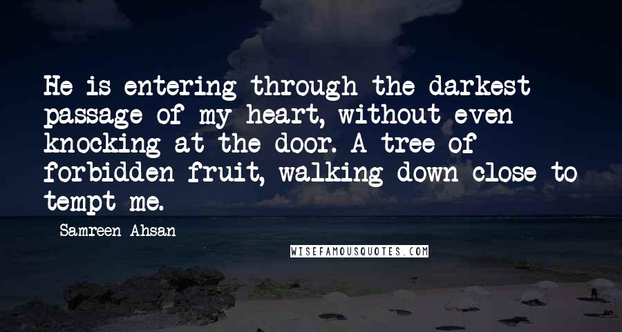 Samreen Ahsan Quotes: He is entering through the darkest passage of my heart, without even knocking at the door. A tree of forbidden fruit, walking down close to tempt me.