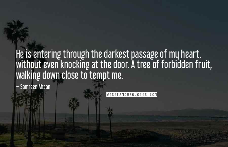 Samreen Ahsan Quotes: He is entering through the darkest passage of my heart, without even knocking at the door. A tree of forbidden fruit, walking down close to tempt me.