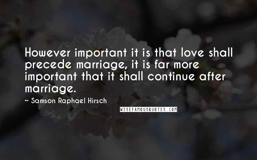 Samson Raphael Hirsch Quotes: However important it is that love shall precede marriage, it is far more important that it shall continue after marriage.