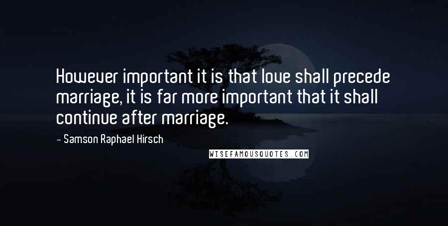 Samson Raphael Hirsch Quotes: However important it is that love shall precede marriage, it is far more important that it shall continue after marriage.