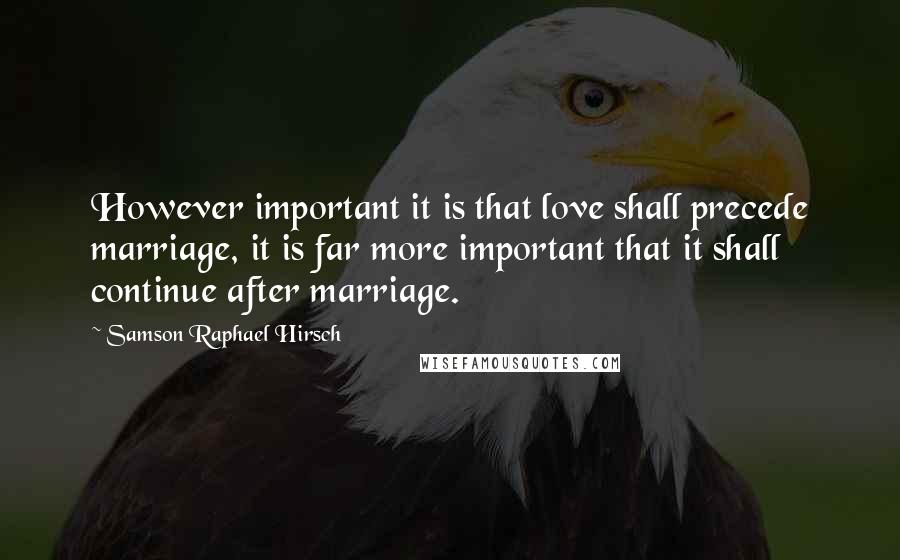 Samson Raphael Hirsch Quotes: However important it is that love shall precede marriage, it is far more important that it shall continue after marriage.