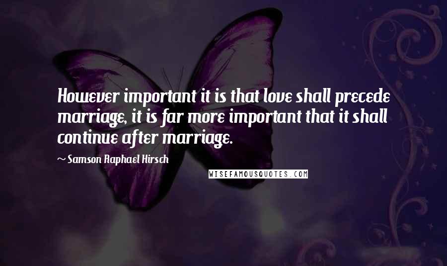 Samson Raphael Hirsch Quotes: However important it is that love shall precede marriage, it is far more important that it shall continue after marriage.