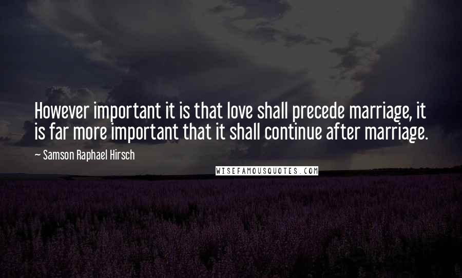 Samson Raphael Hirsch Quotes: However important it is that love shall precede marriage, it is far more important that it shall continue after marriage.