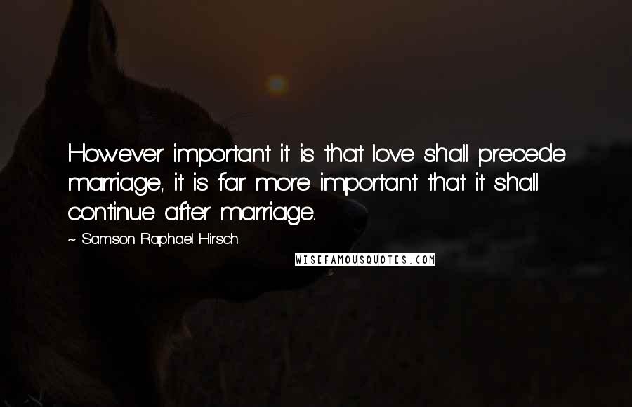 Samson Raphael Hirsch Quotes: However important it is that love shall precede marriage, it is far more important that it shall continue after marriage.