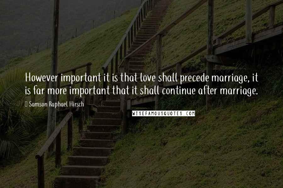 Samson Raphael Hirsch Quotes: However important it is that love shall precede marriage, it is far more important that it shall continue after marriage.