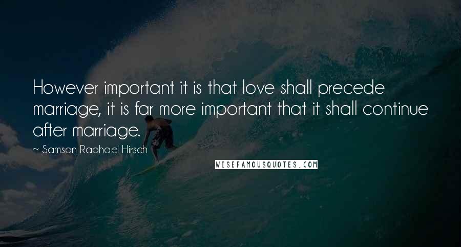 Samson Raphael Hirsch Quotes: However important it is that love shall precede marriage, it is far more important that it shall continue after marriage.