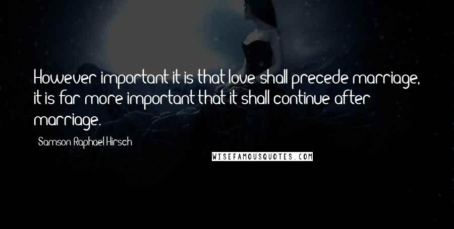 Samson Raphael Hirsch Quotes: However important it is that love shall precede marriage, it is far more important that it shall continue after marriage.