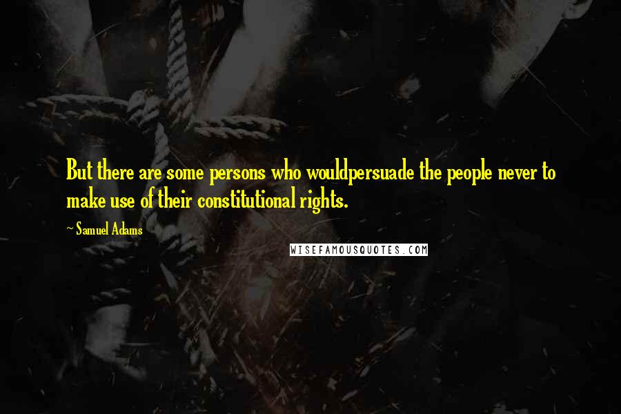 Samuel Adams Quotes: But there are some persons who wouldpersuade the people never to make use of their constitutional rights.