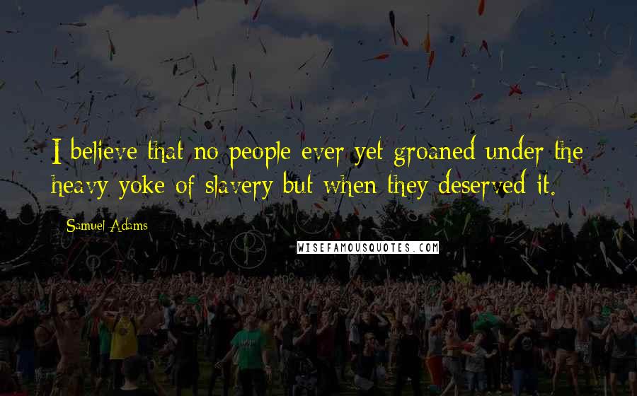 Samuel Adams Quotes: I believe that no people ever yet groaned under the heavy yoke of slavery but when they deserved it.