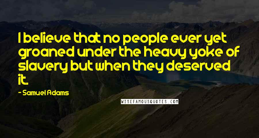 Samuel Adams Quotes: I believe that no people ever yet groaned under the heavy yoke of slavery but when they deserved it.