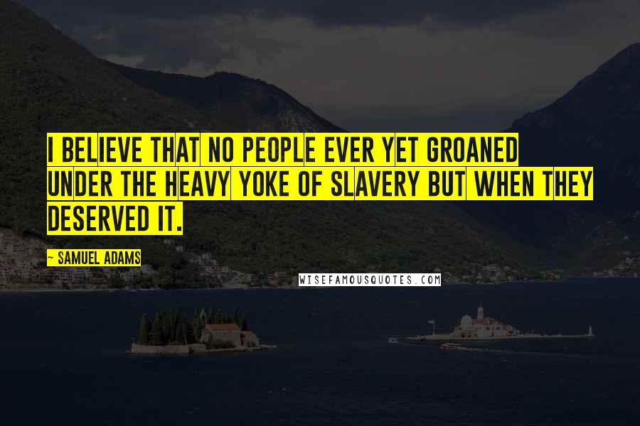 Samuel Adams Quotes: I believe that no people ever yet groaned under the heavy yoke of slavery but when they deserved it.