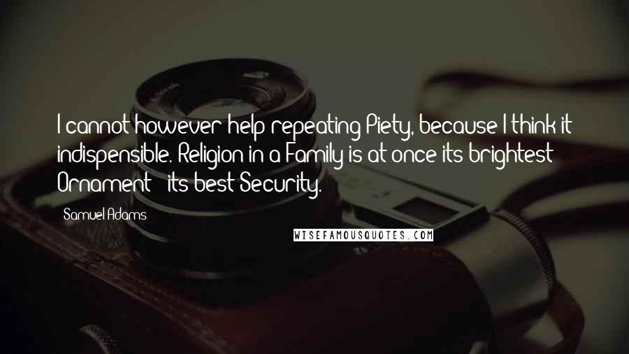 Samuel Adams Quotes: I cannot however help repeating Piety, because I think it indispensible. Religion in a Family is at once its brightest Ornament & its best Security.