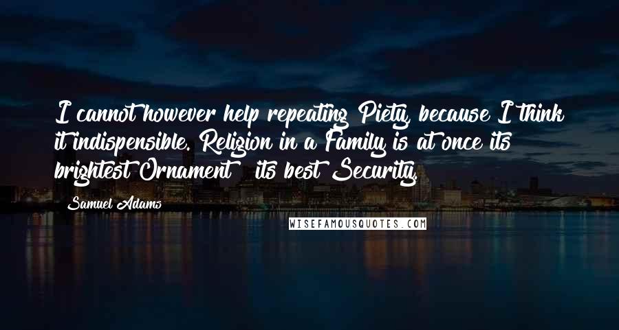 Samuel Adams Quotes: I cannot however help repeating Piety, because I think it indispensible. Religion in a Family is at once its brightest Ornament & its best Security.