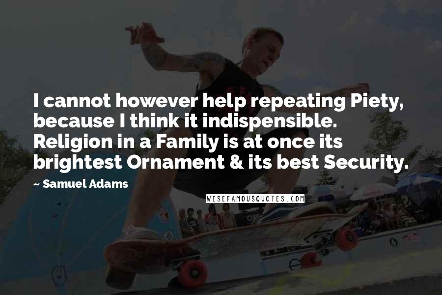 Samuel Adams Quotes: I cannot however help repeating Piety, because I think it indispensible. Religion in a Family is at once its brightest Ornament & its best Security.