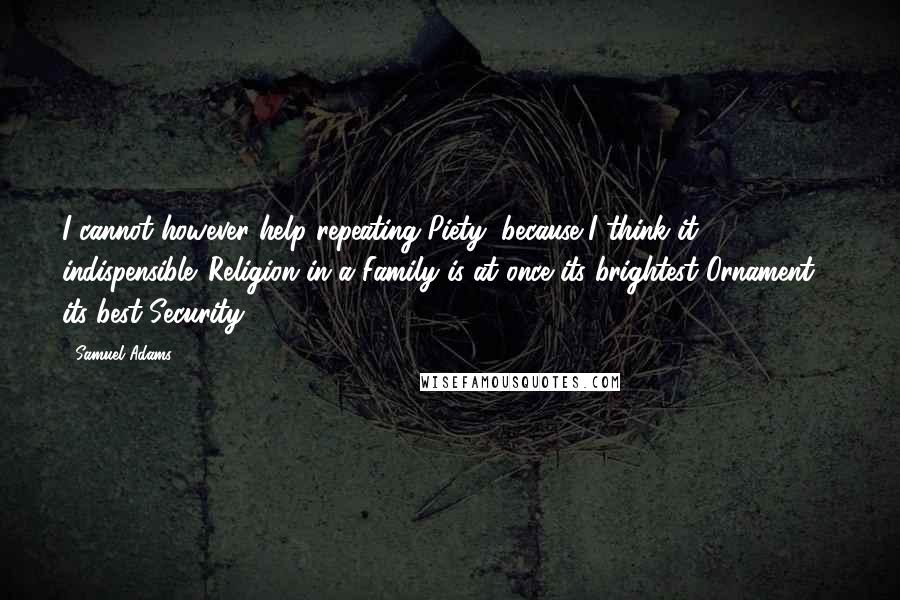 Samuel Adams Quotes: I cannot however help repeating Piety, because I think it indispensible. Religion in a Family is at once its brightest Ornament & its best Security.