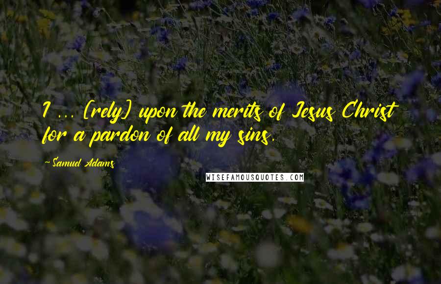 Samuel Adams Quotes: I ... [rely] upon the merits of Jesus Christ for a pardon of all my sins.