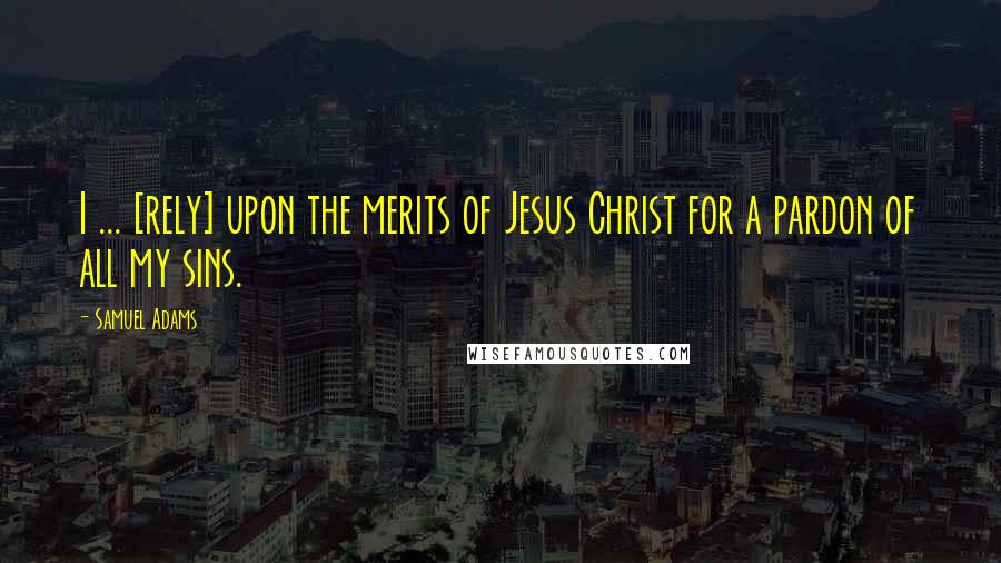 Samuel Adams Quotes: I ... [rely] upon the merits of Jesus Christ for a pardon of all my sins.