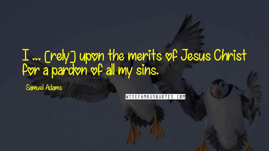 Samuel Adams Quotes: I ... [rely] upon the merits of Jesus Christ for a pardon of all my sins.