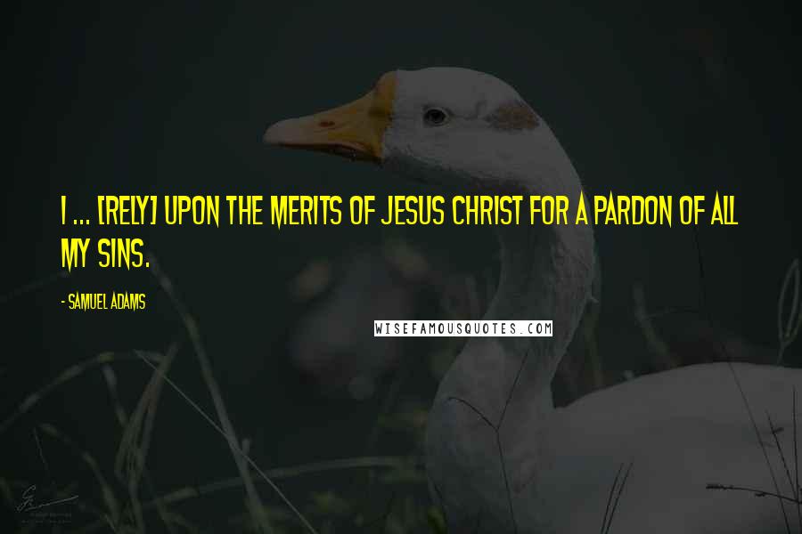 Samuel Adams Quotes: I ... [rely] upon the merits of Jesus Christ for a pardon of all my sins.