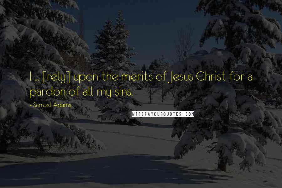 Samuel Adams Quotes: I ... [rely] upon the merits of Jesus Christ for a pardon of all my sins.