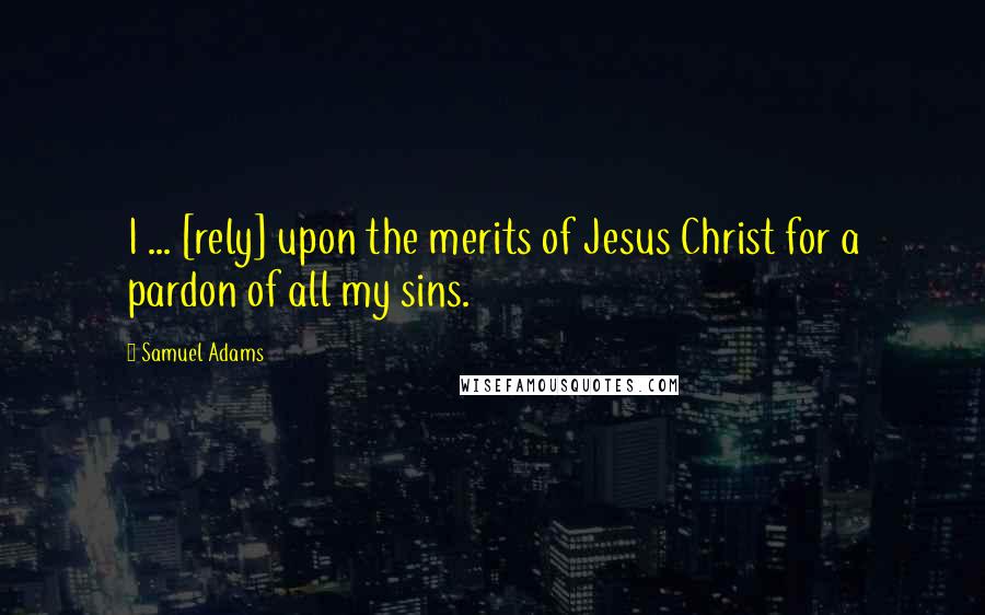 Samuel Adams Quotes: I ... [rely] upon the merits of Jesus Christ for a pardon of all my sins.